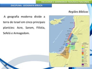 FACULDADE E SEMINÁRIOS TEOLÓGICO NACIONAL
DISCIPLINA: GEOGRAFIA BÍBLICA
29
Regiões Bíblicas
A geografia moderna divide a
terra de Israel em cinco principais
planícies: Acre, Sarom, Filístia,
Sefelá e Armagedom.
 