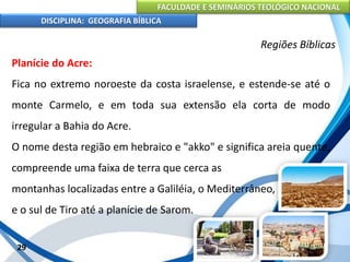 FACULDADE E SEMINÁRIOS TEOLÓGICO NACIONAL
DISCIPLINA: GEOGRAFIA BÍBLICA
29
Regiões Bíblicas
Planície do Acre:
Fica no extremo noroeste da costa israelense, e estende-se até o
monte Carmelo, e em toda sua extensão ela corta de modo
irregular a Bahia do Acre.
O nome desta região em hebraico e "akko" e significa areia quente,
compreende uma faixa de terra que cerca as
montanhas localizadas entre a Galiléia, o Mediterrâneo,
e o sul de Tiro até a planície de Sarom.
 