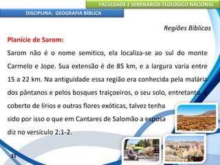 FACULDADE E SEMINÁRIOS TEOLÓGICO NACIONAL
DISCIPLINA: GEOGRAFIA BÍBLICA
31
Regiões Bíblicas
Planície de Sarom:
Sarom não é o nome semitico, ela localiza-se ao sul do monte
Carmelo e Jope. Sua extensão é de 85 km, e a largura varia entre
15 a 22 km. Na antiguidade essa região era conhecida pela malária
dos pântanos e pelos bosques traiçoeiros, o seu solo, entretanto, é
coberto de lírios e outras flores exóticas, talvez tenha
sido por isso o que em Cantares de Salomão a esposa
diz no versículo 2:1-2.
 