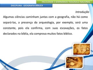 FACULDADE E SEMINÁRIOS TEOLÓGICO NACIONAL
DISCIPLINA: GEOGRAFIA BÍBLICA
1
Introdução
Algumas ciências caminham juntas com a geografia, não há como
separá-las, a presença da arqueologia, por exemplo, será uma
constante, pois ela confirma, com suas escavações, os fatos
declarados na bíblia, ela comprova muitos fatos bíblico.
 
