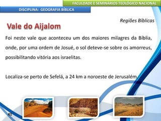 FACULDADE E SEMINÁRIOS TEOLÓGICO NACIONAL
DISCIPLINA: GEOGRAFIA BÍBLICA
41
Regiões Bíblicas
Foi neste vale que aconteceu um dos maiores milagres da Bíblia,
onde, por uma ordem de Josué, o sol deteve-se sobre os amorreus,
possibilitando vitória aos israelitas.
Localiza-se perto de Sefelá, a 24 km a noroeste de Jerusalém.
 