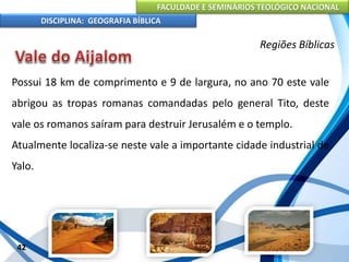 FACULDADE E SEMINÁRIOS TEOLÓGICO NACIONAL
DISCIPLINA: GEOGRAFIA BÍBLICA
42
Regiões Bíblicas
Possui 18 km de comprimento e 9 de largura, no ano 70 este vale
abrigou as tropas romanas comandadas pelo general Tito, deste
vale os romanos saíram para destruir Jerusalém e o templo.
Atualmente localiza-se neste vale a importante cidade industrial de
Yalo.
 