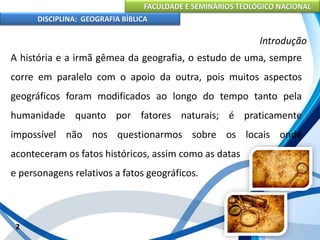 FACULDADE E SEMINÁRIOS TEOLÓGICO NACIONAL
DISCIPLINA: GEOGRAFIA BÍBLICA
2
Introdução
A história e a irmã gêmea da geografia, o estudo de uma, sempre
corre em paralelo com o apoio da outra, pois muitos aspectos
geográficos foram modificados ao longo do tempo tanto pela
humanidade quanto por fatores naturais; é praticamente
impossível não nos questionarmos sobre os locais onde
aconteceram os fatos históricos, assim como as datas
e personagens relativos a fatos geográficos.
 