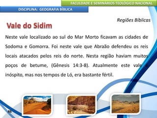 FACULDADE E SEMINÁRIOS TEOLÓGICO NACIONAL
DISCIPLINA: GEOGRAFIA BÍBLICA
46
Regiões Bíblicas
Neste vale localizado ao sul do Mar Morto ficavam as cidades de
Sodoma e Gomorra. Foi neste vale que Abraão defendeu os reis
locais atacados pelos reis do norte. Nesta região haviam muitos
poços de betume, (Gênesis 14:3-8). Atualmente este vale é
inóspito, mas nos tempos de Ló, era bastante fértil.
 