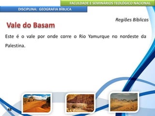 FACULDADE E SEMINÁRIOS TEOLÓGICO NACIONAL
DISCIPLINA: GEOGRAFIA BÍBLICA
48
Regiões Bíblicas
Este é o vale por onde corre o Rio Yamurque no nordeste da
Palestina.
 
