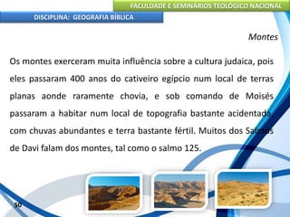 FACULDADE E SEMINÁRIOS TEOLÓGICO NACIONAL
DISCIPLINA: GEOGRAFIA BÍBLICA
50
Montes
Os montes exerceram muita influência sobre a cultura judaica, pois
eles passaram 400 anos do cativeiro egípcio num local de terras
planas aonde raramente chovia, e sob comando de Moisés
passaram a habitar num local de topografia bastante acidentada,
com chuvas abundantes e terra bastante fértil. Muitos dos Salmos
de Davi falam dos montes, tal como o salmo 125.
 