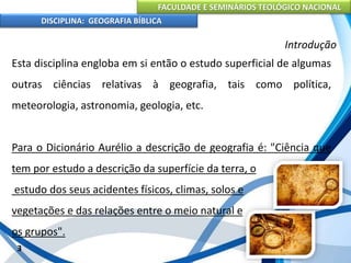 FACULDADE E SEMINÁRIOS TEOLÓGICO NACIONAL
DISCIPLINA: GEOGRAFIA BÍBLICA
3
Introdução
Esta disciplina engloba em si então o estudo superficial de algumas
outras ciências relativas à geografia, tais como política,
meteorologia, astronomia, geologia, etc.
Para o Dicionário Aurélio a descrição de geografia é: "Ciência que
tem por estudo a descrição da superfície da terra, o
estudo dos seus acidentes físicos, climas, solos e
vegetações e das relações entre o meio natural e
os grupos".
 