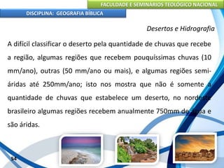 FACULDADE E SEMINÁRIOS TEOLÓGICO NACIONAL
DISCIPLINA: GEOGRAFIA BÍBLICA
54
Desertos e Hidrografia
A difícil classificar o deserto pela quantidade de chuvas que recebe
a região, algumas regiões que recebem pouquíssimas chuvas (10
mm/ano), outras (50 mm/ano ou mais), e algumas regiões semi-
áridas até 250mm/ano; isto nos mostra que não é somente a
quantidade de chuvas que estabelece um deserto, no nordeste
brasileiro algumas regiões recebem anualmente 750mm de água e
são áridas.
 
