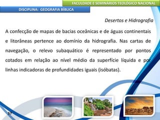 FACULDADE E SEMINÁRIOS TEOLÓGICO NACIONAL
DISCIPLINA: GEOGRAFIA BÍBLICA
57
Desertos e Hidrografia
A confecção de mapas de bacias oceânicas e de águas continentais
e litorâneas pertence ao domínio da hidrografia. Nas cartas de
navegação, o relevo subaquático é representado por pontos
cotados em relação ao nível médio da superfície líquida e por
linhas indicadoras de profundidades iguais (isóbatas).
 