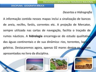FACULDADE E SEMINÁRIOS TEOLÓGICO NACIONAL
DISCIPLINA: GEOGRAFIA BÍBLICA
58
Desertos e Hidrografia
A informação contida nesses mapas inclui a sinalização de bancos
de areia, recifes, faróis, correntes etc. A projeção de Mercator,
sempre utilizada nas cartas de navegação, facilita o traçado de
rumos náuticos. A hidrologia encarrega-se do estudo qualitativo
das águas continentais e de sua dinâmica: rios, torrentes, lagos e
geleiras. Destacaremos agora, apenas 02 mares dentre os demais
apresentados no livro da disciplina.
 