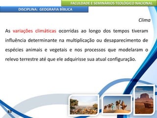 FACULDADE E SEMINÁRIOS TEOLÓGICO NACIONAL
DISCIPLINA: GEOGRAFIA BÍBLICA
63
Clima
As variações climáticas ocorridas ao longo dos tempos tiveram
influência determinante na multiplicação ou desaparecimento de
espécies animais e vegetais e nos processos que modelaram o
relevo terrestre até que ele adquirisse sua atual configuração.
 