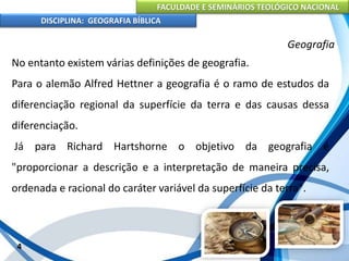 FACULDADE E SEMINÁRIOS TEOLÓGICO NACIONAL
DISCIPLINA: GEOGRAFIA BÍBLICA
4
Geografia
No entanto existem várias definições de geografia.
Para o alemão Alfred Hettner a geografia é o ramo de estudos da
diferenciação regional da superfície da terra e das causas dessa
diferenciação.
Já para Richard Hartshorne o objetivo da geografia é
"proporcionar a descrição e a interpretação de maneira precisa,
ordenada e racional do caráter variável da superfície da terra".
 