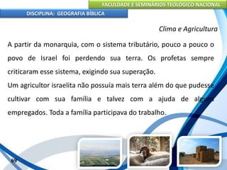 FACULDADE E SEMINÁRIOS TEOLÓGICO NACIONAL
DISCIPLINA: GEOGRAFIA BÍBLICA
69
Clima e Agricultura
A partir da monarquia, com o sistema tributário, pouco a pouco o
povo de Israel foi perdendo sua terra. Os profetas sempre
criticaram esse sistema, exigindo sua superação.
Um agricultor israelita não possuía mais terra além do que pudesse
cultivar com sua família e talvez com a ajuda de alguns
empregados. Toda a família participava do trabalho.
 