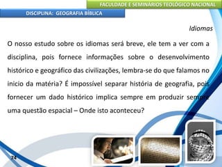 FACULDADE E SEMINÁRIOS TEOLÓGICO NACIONAL
DISCIPLINA: GEOGRAFIA BÍBLICA
74
Idiomas
O nosso estudo sobre os idiomas será breve, ele tem a ver com a
disciplina, pois fornece informações sobre o desenvolvimento
histórico e geográfico das civilizações, lembra-se do que falamos no
inicio da matéria? É impossível separar história de geografia, pois
fornecer um dado histórico implica sempre em produzir sempre
uma questão espacial – Onde isto aconteceu?
 