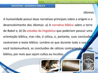 FACULDADE E SEMINÁRIOS TEOLÓGICO NACIONAL
DISCIPLINA: GEOGRAFIA BÍBLICA
75
Idiomas
A humanidade possui duas narrativas principais sobre a origem e o
desenvolvimento dos idiomas: a) A narrativa bíblica sobre a torre
de Babel e, b) Os estudos da lingüística que poderiam possuir uma
orientação bíblica, mas não, é cética, e, portanto, suas conclusões
contrariam o texto bíblico. Lembre-se que durante toda a sua vida
você testemunhará, as conclusões de céticos contrariando o texto
bíblico, por mais que sejam cultos ou incultos
 