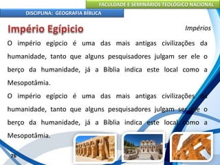 FACULDADE E SEMINÁRIOS TEOLÓGICO NACIONAL
DISCIPLINA: GEOGRAFIA BÍBLICA
76
Impérios
O império egípcio é uma das mais antigas civilizações da
humanidade, tanto que alguns pesquisadores julgam ser ele o
berço da humanidade, já a Bíblia indica este local como a
Mesopotâmia.
O império egípcio é uma das mais antigas civilizações da
humanidade, tanto que alguns pesquisadores julgam ser ele o
berço da humanidade, já a Bíblia indica este local como a
Mesopotâmia.
 