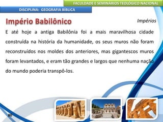 FACULDADE E SEMINÁRIOS TEOLÓGICO NACIONAL
DISCIPLINA: GEOGRAFIA BÍBLICA
80
Impérios
E até hoje a antiga Babilônia foi a mais maravilhosa cidade
construída na história da humanidade, os seus muros não foram
reconstruídos nos moldes dos anteriores, mas gigantescos muros
foram levantados, e eram tão grandes e largos que nenhuma nação
do mundo poderia transpô-los.
 