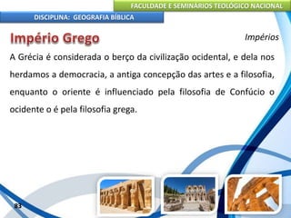 FACULDADE E SEMINÁRIOS TEOLÓGICO NACIONAL
DISCIPLINA: GEOGRAFIA BÍBLICA
83
Impérios
A Grécia é considerada o berço da civilização ocidental, e dela nos
herdamos a democracia, a antiga concepção das artes e a filosofia,
enquanto o oriente é influenciado pela filosofia de Confúcio o
ocidente o é pela filosofia grega.
 