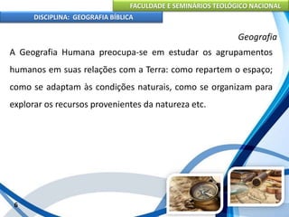FACULDADE E SEMINÁRIOS TEOLÓGICO NACIONAL
DISCIPLINA: GEOGRAFIA BÍBLICA
6
Geografia
A Geografia Humana preocupa-se em estudar os agrupamentos
humanos em suas relações com a Terra: como repartem o espaço;
como se adaptam às condições naturais, como se organizam para
explorar os recursos provenientes da natureza etc.
 