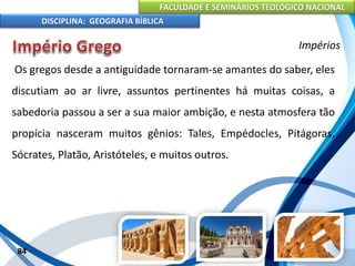 FACULDADE E SEMINÁRIOS TEOLÓGICO NACIONAL
DISCIPLINA: GEOGRAFIA BÍBLICA
84
Impérios
Os gregos desde a antiguidade tornaram-se amantes do saber, eles
discutiam ao ar livre, assuntos pertinentes há muitas coisas, a
sabedoria passou a ser a sua maior ambição, e nesta atmosfera tão
propícia nasceram muitos gênios: Tales, Empédocles, Pitágoras,
Sócrates, Platão, Aristóteles, e muitos outros.
 