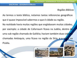 FACULDADE E SEMINÁRIOS TEOLÓGICO NACIONAL
DISCIPLINA: GEOGRAFIA BÍBLICA
86
Regiões Bíblicas
Ao lermos o texto bíblico, notamos tantas referencias geográficas
que é quase impossível sabermos o que é cidade ou região.
Na realidade havia muitas regiões que englobavam muitas cidades,
por exemplo: a cidade de Cafarnaum ficava na Judéia, dentro de
uma sub região chamada de Galiléia; haviam também duas cidades
chamadas Antioquia, uma ficava na região da Síria, e a outra na
Pisidia.
 