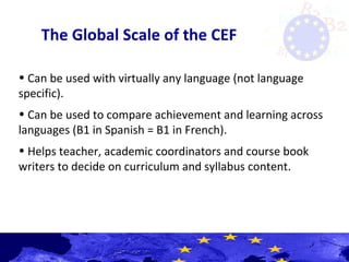 The Global Scale of the CEF
• Can be used with virtually any language (not language
specific).
• Can be used to compare achievement and learning across
languages (B1 in Spanish = B1 in French).
• Helps teacher, academic coordinators and course book
writers to decide on curriculum and syllabus content.
 