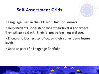 Self-Assessment Grids
• Language used in the CEF simplified for learners.
• Help students understand what their level is and where
they will go next with their language learning and use.
• Encourage learners to reflect on their current and future
levels.
• Used as part of a Language Portfolio.
 
