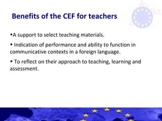 Benefits of the CEF for teachers
•A support to select teaching materials.
• Indication of performance and ability to function in
communicative contexts in a foreign language.
• To reflect on their approach to teaching, learning and
assessment.
 
