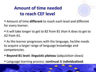 Amount of time needed
to reach CEF level
• Amount of time different to reach each level and different
for every learner.
• It will take longer to get to B2 from B1 than it does to get to
A2 from A1.
• As the learner progresses with the language, he/she needs
to acquire a larger range of language knowledge and
competencies.
• Beyond B1 level: linguistic plateau (adquisition slows)
• Language learning process: continual & individualized.
 