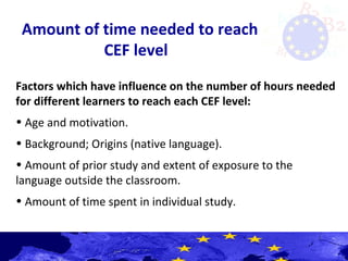 Amount of time needed to reach
CEF level
Factors which have influence on the number of hours needed
for different learners to reach each CEF level:
• Age and motivation.
• Background; Origins (native language).
• Amount of prior study and extent of exposure to the
language outside the classroom.
• Amount of time spent in individual study.
 