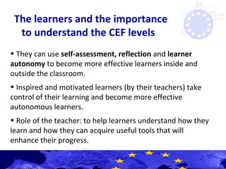 The learners and the importance
to understand the CEF levels
• They can use self-assessment, reflection and learner
autonomy to become more effective learners inside and
outside the classroom.
• Inspired and motivated learners (by their teachers) take
control of their learning and become more effective
autonomous learners.
• Role of the teacher: to help learners understand how they
learn and how they can acquire useful tools that will
enhance their progress.
 