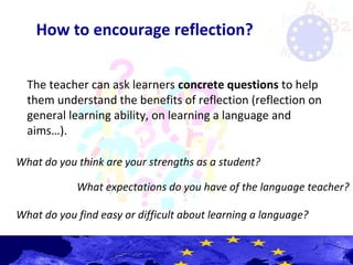 How to encourage reflection?
The teacher can ask learners concrete questions to help
them understand the benefits of reflection (reflection on
general learning ability, on learning a language and
aims…).
What do you think are your strengths as a student?
What expectations do you have of the language teacher?
What do you find easy or difficult about learning a language?
 