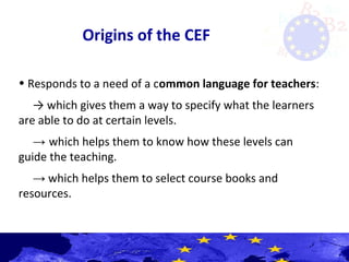 Origins of the CEF
• Responds to a need of a common language for teachers:
→ which gives them a way to specify what the learners
are able to do at certain levels.
→ which helps them to know how these levels can
guide the teaching.
→ which helps them to select course books and
resources.
 