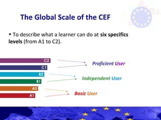 The Global Scale of the CEF
• To describe what a learner can do at six specifics
levels (from A1 to C2).
Basic User
Independent User
Proficient User
 
