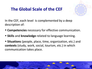 The Global Scale of the CEF
In the CEF, each level is complemented by a deep
description of:
• Competencies necessary for effective communication.
• Skills and knowledge related to language learning.
• Situations (people, place, time, organization, etc.) and
contexts (study, work, social, tourism, etc.) in which
communication takes place.
 