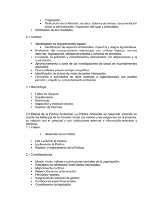 Preparación.
              Realización de la Revisión, es decir, balance de masas, documentación
              sobre la administración, Inspección del lugar y entrevistas.
       Información de los resultados.

2.1 Alcance:

       Identificación de requerimientos legales.
                Identificación de aspectos ambientales, impactos y riesgos significativos.
       Evaluación del comportamiento relacionado con criterios internos, normas
       externas, regulaciones, códigos de práctica y conjunto de principios.
       Existencia de prácticas y procedimientos relacionados con adquisiciones y la
       contratación.
       Aprovechamiento a partir de las investigaciones de casos de incumplimientos
       anteriores.
       Oportunidades para la ventaja competitiva.
       Identificación de puntos de vistas de partes interesadas.
       Funciones o actividades de otros sistemas u organizaciones que pueden
       permitir o impedir su comportamiento ambiental.

3.1 Metodología

       Listas de chequeo.
       Cuestionarios.
       Entrevistas.
       Inspección y medición directa.
       Revisión de informes.

2.2 Etapas de la Política Ambiental: La Política Ambiental se desarrolla teniendo en
cuenta los hallazgos de la Revisión Inicial, los valores y las exigencias de la empresa,
su relación con el personal y con instituciones externas e información relevante y
adicional.
1.1 Etapas

               Desarrollo de la Política.

       Dar a conocer la Política.
       Implementar la Política.
       Revisión y mejoramiento de la Política.

2.1 Consideraciones

       Misión, visión, valores y convicciones centrales de la organización.
       Requisitos de información entre partes interesadas.
       Mejoramiento continuo.
       Prevención de la contaminación.
       Principios rectores.
       Integración de sistemas de gestión.
       Condiciones específicas locales.
       Cumplimiento de legislación.
 