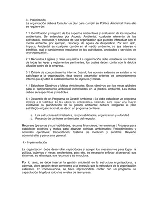 3.- Planificación
   La organización deberá formular un plan para cumplir su Política Ambiental. Para ello
   se requiere de:

   1.1 Identificación y Registro de los aspectos ambientales y evaluación de los impactos
   ambientales. Se entenderá por Aspecto Ambiental, cualquier elemento de las
   actividades, productos y servicios de una organización que puedan interactuar con el
   medio ambiente, por ejemplo, Descarga de aguas de desperdicio. Por otro lado,
   Impacto Ambiental es cualquier cambio en el medio ambiente, ya sea adverso o
   benéfico, total o parcialmente resultante de las actividades, productos o servicios de
   una organización.

   2.1 Requisitos Legales y otros requisitos: La organización debe establecer un listado
   de todas las leyes y reglamentos pertinentes, los cuales deben contar con la debida
   difusión dentro de la empresa.

   3.1 Criterio de comportamiento interno: Cuando las normas externas no existan o no
   satisfagan a la organización, ésta deberá desarrollar criterios de comportamiento
   interno que ayuden al establecimiento de objetivos y metas.

   4.1 Establecer Objetivos y Metas Ambientales: Estos objetivos son las metas globales
   para el comportamiento ambiental identificadas en la política ambiental. Las metas
   deben ser específicas y medibles.

   5.1 Desarrollo de un Programa de Gestión Ambienta : Se debe establecer un programa
   dirigido a la totalidad de los objetivos ambientales. Además, para lograr una mayor
   efectividad la planificación de la gestión ambiental debiera integrarse al plan
   estratégico organizacional, es decir, un programa contiene:

      a. Una estructura administrativa, responsabilidades, organización y autoridad.
      b. Procesos de controles ambientales del negocio.

Recursos (personas y sus habilidades, recursos financieros, herramientas ) Procesos para
establecer objetivos y metas para alcanzar políticas ambientales; Procedimientos y
controles operativos; Capacitación; Sistema de medición y auditoría; Revisión
administrativa y panorama general.

4.- Implementación

La organización debe desarrollar capacidades y apoyar los mecanismos para lograr la
política, objetivos y metas ambientales, para ello, es necesario enfocar al personal, sus
sistemas, su estrategia, sus recursos y su estructura.

Por lo tanto, se debe insertar la gestión ambiental en la estructura organizacional, y
además, dicha gestión debe someterse a la jerarquía que la estructura de la organización
establece. En consecuencia, se hace imprescindible contar con un programa de
capacitación dirigido a todos los niveles de la empresa.
 
