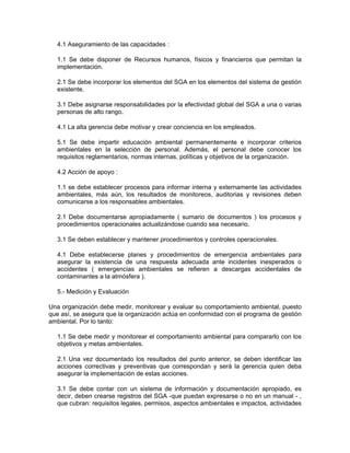 4.1 Aseguramiento de las capacidades :

  1.1 Se debe disponer de Recursos humanos, físicos y financieros que permitan la
  implementación.

  2.1 Se debe incorporar los elementos del SGA en los elementos del sistema de gestión
  existente.

  3.1 Debe asignarse responsabilidades por la efectividad global del SGA a una o varias
  personas de alto rango.

  4.1 La alta gerencia debe motivar y crear conciencia en los empleados.

  5.1 Se debe impartir educación ambiental permanentemente e incorporar criterios
  ambientales en la selección de personal. Además, el personal debe conocer los
  requisitos reglamentarios, normas internas, políticas y objetivos de la organización.

  4.2 Acción de apoyo :

  1.1 se debe establecer procesos para informar interna y externamente las actividades
  ambientales, más aún, los resultados de monitoreos, auditorias y revisiones deben
  comunicarse a los responsables ambientales.

  2.1 Debe documentarse apropiadamente ( sumario de documentos ) los procesos y
  procedimientos operacionales actualizándose cuando sea necesario.

  3.1 Se deben establecer y mantener procedimientos y controles operacionales.

  4.1 Debe establecerse planes y procedimientos de emergencia ambientales para
  asegurar la existencia de una respuesta adecuada ante incidentes inesperados o
  accidentes ( emergencias ambientales se refieren a descargas accidentales de
  contaminantes a la atmósfera ).

  5.- Medición y Evaluación

Una organización debe medir, monitorear y evaluar su comportamiento ambiental, puesto
que así, se asegura que la organización actúa en conformidad con el programa de gestión
ambiental. Por lo tanto:

  1.1 Se debe medir y monitorear el comportamiento ambiental para compararlo con los
  objetivos y metas ambientales.

  2.1 Una vez documentado los resultados del punto anterior, se deben identificar las
  acciones correctivas y preventivas que correspondan y será la gerencia quien deba
  asegurar la implementación de estas acciones.

  3.1 Se debe contar con un sistema de información y documentación apropiado, es
  decir, deben crearse registros del SGA -que puedan expresarse o no en un manual - ,
  que cubran: requisitos legales, permisos, aspectos ambientales e impactos, actividades
 
