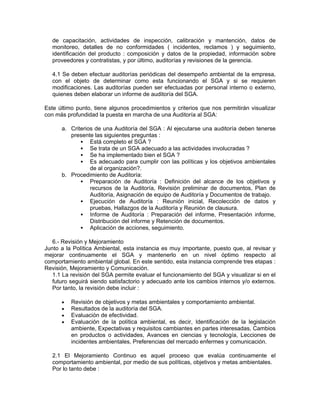 de capacitación, actividades de inspección, calibración y mantención, datos de
   monitoreo, detalles de no conformidades ( incidentes, reclamos ) y seguimiento,
   identificación del producto : composición y datos de la propiedad, información sobre
   proveedores y contratistas, y por último, auditorías y revisiones de la gerencia.

   4.1 Se deben efectuar auditorías periódicas del desempeño ambiental de la empresa,
   con el objeto de determinar como esta funcionando el SGA y si se requieren
   modificaciones. Las auditorías pueden ser efectuadas por personal interno o externo,
   quienes deben elaborar un informe de auditoría del SGA.

Este último punto, tiene algunos procedimientos y criterios que nos permitirán visualizar
con más profundidad la puesta en marcha de una Auditoría al SGA:

      a. Criterios de una Auditoría del SGA : Al ejecutarse una auditoría deben tenerse
         presente las siguientes preguntas :
                 Está completo el SGA ?
                 Se trata de un SGA adecuado a las actividades involucradas ?
                 Se ha implementado bien el SGA ?
                 Es adecuado para cumplir con las políticas y los objetivos ambientales
                 de al organización?.
      b. Procedimiento de Auditoría:
                 Preparación de Auditoría : Definición del alcance de los objetivos y
                 recursos de la Auditoría, Revisión preliminar de documentos, Plan de
                 Auditoría, Asignación de equipo de Auditoría y Documentos de trabajo.
                 Ejecución de Auditoría : Reunión inicial, Recolección de datos y
                 pruebas, Hallazgos de la Auditoría y Reunión de clausura.
                 Informe de Auditoría : Preparación del informe, Presentación informe,
                 Distribución del informe y Retención de documentos.
                 Aplicación de acciones, seguimiento.

   6.- Revisión y Mejoramiento
Junto a la Política Ambiental, esta instancia es muy importante, puesto que, al revisar y
mejorar continuamente el SGA y mantenerlo en un nivel óptimo respecto al
comportamiento ambiental global. En este sentido, esta instancia comprende tres etapas :
Revisión, Mejoramiento y Comunicación.
   1.1 La revisión del SGA permite evaluar el funcionamiento del SGA y visualizar si en el
   futuro seguirá siendo satisfactorio y adecuado ante los cambios internos y/o externos.
   Por tanto, la revisión debe incluir :

      •   Revisión de objetivos y metas ambientales y comportamiento ambiental.
      •   Resultados de la auditoría del SGA.
      •   Evaluación de efectividad.
      •   Evaluación de la política ambiental, es decir, Identificación de la legislación
          ambiente, Expectativas y requisitos cambiantes en partes interesadas, Cambios
          en productos o actividades, Avances en ciencias y tecnología, Lecciones de
          incidentes ambientales, Preferencias del mercado enfermes y comunicación.

   2.1 El Mejoramiento Continuo es aquel proceso que evalúa continuamente el
   comportamiento ambiental, por medio de sus políticas, objetivos y metas ambientales.
   Por lo tanto debe :
 