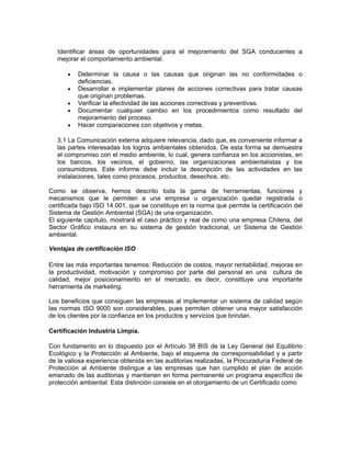 Identificar áreas de oportunidades para el mejoramiento del SGA conducentes a
   mejorar el comportamiento ambiental.

      •   Determinar la causa o las causas que originan las no conformidades o
          deficiencias.
      •   Desarrollar e implementar planes de acciones correctivas para tratar causas
          que originan problemas.
      •   Verificar la efectividad de las acciones correctivas y preventivas.
      •   Documentar cualquier cambio en los procedimientos como resultado del
          mejoramiento del proceso.
      •   Hacer comparaciones con objetivos y metas.

   3.1 La Comunicación externa adquiere relevancia, dado que, es conveniente informar a
   las partes interesadas los logros ambientales obtenidos. De esta forma se demuestra
   el compromiso con el medio ambiente, lo cual, genera confianza en los accionistas, en
   los bancos, los vecinos, el gobierno, las organizaciones ambientalistas y los
   consumidores. Este informe debe incluir la descripción de las actividades en las
   instalaciones, tales como procesos, productos, desechos, etc.

Como se observa, hemos descrito toda la gama de herramientas, funciones y
mecanismos que le permiten a una empresa u organización quedar registrada o
certificada bajo ISO 14.001, que se constituye en la norma que permite la certificación del
Sistema de Gestión Ambiental (SGA) de una organización.
El siguiente capítulo, mostrará el caso práctico y real de como una empresa Chilena, del
Sector Gráfico instaura en su sistema de gestión tradicional, un Sistema de Gestión
ambiental.

Ventajas de certificación ISO

Entre las más importantes tenemos: Reducción de costos, mayor rentabilidad, mejoras en
la productividad, motivación y compromiso por parte del personal en una cultura de
calidad, mejor posicionamiento en el mercado, es decir, constituye una importante
herramienta de marketing.

Los beneficios que consiguen las empresas al implementar un sistema de calidad según
las normas ISO 9000 son considerables, pues permiten obtener una mayor satisfacción
de los clientes por la confianza en los productos y servicios que brindan.

Certificación Industria Limpia.

Con fundamento en lo dispuesto por el Artículo 38 BIS de la Ley General del Equilibrio
Ecológico y la Protección al Ambiente, bajo el esquema de corresponsabilidad y a partir
de la valiosa experiencia obtenida en las auditorias realizadas, la Procuraduría Federal de
Protección al Ambiente distingue a las empresas que han cumplido el plan de acción
emanado de las auditorias y mantienen en forma permanente un programa específico de
protección ambiental. Esta distinción consiste en el otorgamiento de un Certificado como
 
