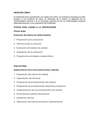 INDUSTRIA LIMPIA.

El Certificado tiene normalmente una validez de 3 años, sin embargo la Empresa se debe
someter a una Auditoria de rutina, en intervalos de 6 meses. La detección de no
conformidades menores o la no corrección oportuna de las no conformidades menores
detectadas llevaran a una suspensión del Certificado.

ETAPAS PARA LLEGAR A LA CERTIFICACIÓN

Primera Etapa

Evaluación del sistema de calidad existente

1. Preparación de la evaluación

2. Seminario para la dirección

3. Evaluación del sistema de calidad

4. Diagnóstico de la evaluación

5. Programa de actividades a desarrollarse




Segunda Etapa

Implementación de la norma seleccionada o aplicada

1. Preparación del manual de calidad

2. Capacitación del Personal

3. Preparación de procedimientos del sistema

4. Preparación de procedimientos específicos operativos

5. Implementación de los procedimientos del sistema

6. Entrenamiento práctico del personal

7. Auditorías Internas

8. Adecuación del sistema durante la Implementación
 