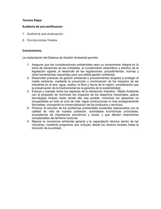 Tercera Etapa

Auditoria de pre-certificacion

1. Auditoría pre-evaluación

2. Correcciones finales


Conclusiones.

La implantación del Sistema de Gestión Ambiental permite:

   1. Asegurar que las consideraciones ambientales sean un componente integral en la
      toma de decisiones de las entidades, el cumplimiento sistemático y efectivo de la
      legislación vigente, el desarrollo de las regulaciones, procedimientos, normas y
      otras herramientas requeridas para una sólida gestión ambiental,
   2. Desarrollar prácticas de gestión ambiental y procedimientos dirigidos a proteger el
      medio ambiente, mediante la prevención y minimización de los impactos de las
      industrias en el aire, agua, suelos, la flora y fauna de la región, considerando que
      la preservación de la biodiversidad es la garantía de la sostenibilidad,
   3. Evaluar y manejar todos los aspectos de la interacción Industria - Medio Ambiente
      con el propósito de minimizar los impactos de los desechos industriales, aplicar
      tecnologías limpias hasta donde ello sea posible, minimizar los desechos no
      recuperables en todo el ciclo de vida, lograr producciones lo mas ecológicamente
      favorables, incluyendo la comercialización de los productos y servicios,
   4. Priorizar la solución de los problemas ambientales existentes relacionados con la
      calidad de vida de nuestra población, actividades económicas priorizadas,
      ecosistemas de importancia económica y social, y que afecten extensiones
      considerables del territorio nacional,
   5. Mejorar la conciencia ambiental general y la capacitación técnica dentro de las
      industrias, mediante programas que incluyan desde los obreros simples hasta la
      dirección de la entidad,
 