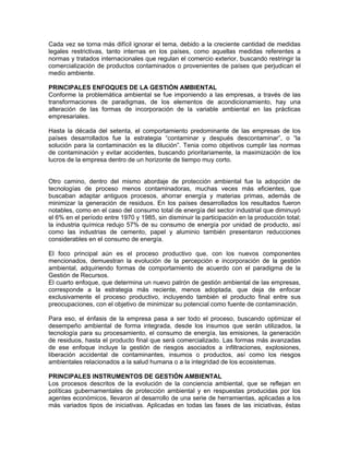Cada vez se torna más difícil ignorar el tema, debido a la creciente cantidad de medidas
legales restrictivas, tanto internas en los países, como aquellas medidas referentes a
normas y tratados internacionales que regulan el comercio exterior, buscando restringir la
comercialización de productos contaminados o provenientes de países que perjudican el
medio ambiente.

PRINCIPALES ENFOQUES DE LA GESTIÓN AMBIENTAL
Conforme la problemática ambiental se fue imponiendo a las empresas, a través de las
transformaciones de paradigmas, de los elementos de acondicionamiento, hay una
alteración de las formas de incorporación de la variable ambiental en las prácticas
empresariales.

Hasta la década del setenta, el comportamiento predominante de las empresas de los
países desarrollados fue la estrategia “contaminar y después descontaminar”, o “la
solución para la contaminación es la dilución”. Tenia como objetivos cumplir las normas
de contaminación y evitar accidentes, buscando prioritariamente, la maximización de los
lucros de la empresa dentro de un horizonte de tiempo muy corto.


Otro camino, dentro del mismo abordaje de protección ambiental fue la adopción de
tecnologías de proceso menos contaminadoras, muchas veces más eficientes, que
buscaban adaptar antiguos procesos, ahorrar energía y materias primas, además de
minimizar la generación de residuos. En los países desarrollados los resultados fueron
notables, como en el caso del consumo total de energía del sector industrial que diminuyó
el 6% en el período entre 1970 y 1985, sin disminuir la participación en la producción total;
la industria química redujo 57% de su consumo de energía por unidad de producto, así
como las industrias de cemento, papel y aluminio también presentaron reducciones
considerables en el consumo de energía.

El foco principal aún es el proceso productivo que, con los nuevos componentes
mencionados, demuestran la evolución de la percepción e incorporación de la gestión
ambiental, adquiriendo formas de comportamiento de acuerdo con el paradigma de la
Gestión de Recursos.
El cuarto enfoque, que determina un nuevo patrón de gestión ambiental de las empresas,
corresponde a la estrategia más reciente, menos adoptada, que deja de enfocar
exclusivamente el proceso productivo, incluyendo también el producto final entre sus
preocupaciones, con el objetivo de minimizar su potencial como fuente de contaminación.

Para eso, el énfasis de la empresa pasa a ser todo el proceso, buscando optimizar el
desempeño ambiental de forma integrada, desde los insumos que serán utilizados, la
tecnología para su procesamiento, el consumo de energía, las emisiones, la generación
de residuos, hasta el producto final que será comercializado. Las formas más avanzadas
de ese enfoque incluye la gestión de riesgos asociados a infiltraciones, explosiones,
liberación accidental de contaminantes, insumos o productos, así como los riesgos
ambientales relacionados a la salud humana o a la integridad de los ecosistemas.

PRINCIPALES INSTRUMENTOS DE GESTIÓN AMBIENTAL
Los procesos descritos de la evolución de la conciencia ambiental, que se reflejan en
políticas gubernamentales de protección ambiental y en respuestas producidas por los
agentes económicos, llevaron al desarrollo de una serie de herramientas, aplicadas a los
más variados tipos de iniciativas. Aplicadas en todas las fases de las iniciativas, éstas
 