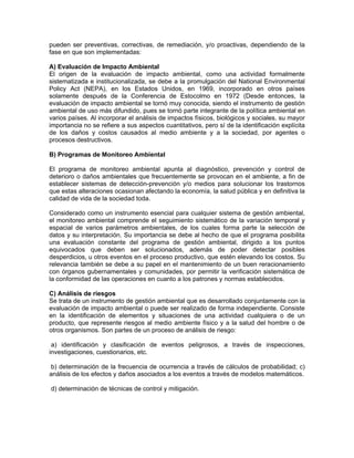 pueden ser preventivas, correctivas, de remediación, y/o proactivas, dependiendo de la
fase en que son implementadas:

A) Evaluación de Impacto Ambiental
El origen de la evaluación de impacto ambiental, como una actividad formalmente
sistematizada e institucionalizada, se debe a la promulgación del National Environmental
Policy Act (NEPA), en los Estados Unidos, en 1969, incorporado en otros países
solamente después de la Conferencia de Estocolmo en 1972 (Desde entonces, la
evaluación de impacto ambiental se tornó muy conocida, siendo el instrumento de gestión
ambiental de uso más difundido, pues se tornó parte integrante de la política ambiental en
varios países. Al incorporar el análisis de impactos físicos, biológicos y sociales, su mayor
importancia no se refiere a sus aspectos cuantitativos, pero sí de la identificación explícita
de los daños y costos causados al medio ambiente y a la sociedad, por agentes o
procesos destructivos.

B) Programas de Monitoreo Ambiental

El programa de monitoreo ambiental apunta al diagnóstico, prevención y control de
deterioro o daños ambientales que frecuentemente se provocan en el ambiente, a fin de
establecer sistemas de detección-prevención y/o medios para solucionar los trastornos
que estas alteraciones ocasionan afectando la economía, la salud pública y en definitiva la
calidad de vida de la sociedad toda.

Considerado como un instrumento esencial para cualquier sistema de gestión ambiental,
el monitoreo ambiental comprende el seguimiento sistemático de la variación temporal y
espacial de varios parámetros ambientales, de los cuales forma parte la selección de
datos y su interpretación. Su importancia se debe al hecho de que el programa posibilita
una evaluación constante del programa de gestión ambiental, dirigido a los puntos
equivocados que deben ser solucionados, además de poder detectar posibles
desperdicios, u otros eventos en el proceso productivo, que estén elevando los costos. Su
relevancia también se debe a su papel en el mantenimiento de un buen reracionamiento
con órganos gubernamentales y comunidades, por permitir la verificación sistemática de
la conformidad de las operaciones en cuanto a los patrones y normas establecidos.

C) Análisis de riesgos
Se trata de un instrumento de gestión ambiental que es desarrollado conjuntamente con la
evaluación de impacto ambiental o puede ser realizado de forma independiente. Consiste
en la identificación de elementos y situaciones de una actividad cualquiera o de un
producto, que represente riesgos al medio ambiente físico y a la salud del hombre o de
otros organismos. Son partes de un proceso de análisis de riesgo:

 a) identificación y clasificación de eventos peligrosos, a través de inspecciones,
investigaciones, cuestionarios, etc.

 b) determinación de la frecuencia de ocurrencia a través de cálculos de probabilidad; c)
análisis de los efectos y daños asociados a los eventos a través de modelos matemáticos.

d) determinación de técnicas de control y mitigación.
 