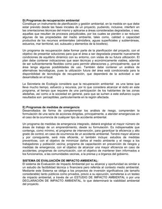 D) Programas de recuperación ambiental
Constituye un instrumento de planificación y gestión ambiental, en la medida en que debe
estar previsto desde las fases iniciales de un proyecto, pudiendo, inclusive, interferir en
las orientaciones técnicas del mismo y aplicarse a áreas consideradas degradadas, o sea,
aquellas que resultan de procesos perjudiciales, por los cuales se pierden o se reducen
algunas de las propiedades del medio ambiente, tales como, calidad o capacidad
productiva de los recursos ambientales (atmósfera, aguas superficiales y subterráneas,
estuarios, mar territorial, sol, subsuelo y elementos de la biosfera).

Un programa de recuperación debe formar parte de la planificación del proyecto, con el
objetivo de presentar soluciones para que el área a ser degradada presente nuevamente
condiciones de equilibrio dinámico con su entorno, con vistas de su futura utilización. El
plan debe contener indicaciones que sean técnicas y económicamente viables, además
de ser suficientemente flexibles como para permitir alteraciones y, principalmente, que el
área tenga algunas posibilidades de uso. También debe contener un análisis de
alternativas tecnológicas, pues la utilización futura del área está condicionada para la
disponibilidad de tecnología de recuperación, que dependerá de la actividad a ser
desarrollada en el local.

La Secretaria de Ecología considera que la recuperación ambiental es una tarea que
lleva mucho tiempo, esfuerzo y recursos, por lo que considera alcanzar el éxito en este
programa, al tiempo que requiere de una participación de los habitantes de las zonas
aledañas, así como a la sociedad en general, para que se sumen a este esfuerzo cuyos
resultados son perceptibles, particularmente en la región afectada.


E) Programas de medidas de emergencia
Desarrollados de forma de complementar los análisis de riesgo, comprenden la
formulación de una serie de acciones dirigidas, principalmente, a atender emergencias en
el caso de la ocurrencia de cualquier tipo de accidente ambiental.

Un programa de medidas de emergencia integrado, deberá englobar el mayor número de
áreas de trabajo de un emprendimiento, desde su formulación. Es indispensable que
contenga, como mínimo, el programa de intervención, para garantizar la eficiencia y alto
grado de control, en caso de ocurrencia de un accidente ambiental. Tendrá mayor alcance
y por consiguiente, será más eficiente, sí también incluye: estudios de medidas
preventivas, con el objetivo de minimizar daños al medio ambiente y el riesgo a los
trabajadores y población vecina; programa de capacitación en prevención de riesgos y
medidas de emergencia, con el objetivo de alcanzar una mayor eficiencia en caso de
accidentes; programas de comunicación, con el objetivo de mantener bien informados a
los funcionarios, a las comunidades vecinas, a la prensa y a órganos del gobierno.

SISTEMA DE EVALUACIÓN DE IMPACTO AMBIENTAL:
El sistema de Evaluación de Impacto Ambiental por su alcance y oportunidad es similar a
un estudio de factibilidad técnica o financiera pero referida al contexto medio ambiental.
Mediante este Sistema se obliga a los proyectos de inversión significativos (de tamaño
considerable) tanto públicos como privados, previo a su ejecución, someterse a un testeo
de impacto ambiental, a través de un ESTUDIO DE IMPACTO AMBIENTAL o por una
DECLARACIÓN DE IMPACTO AMBIENTAL, lo que determinará la viabilidad ambiental
del proyecto.
 