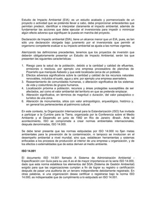 Estudio de Impacto Ambiental (EIA): es un estudio acabado y pormenorizado de un
proyecto o actividad que se pretenda llevar a cabo, debe proporcionar antecedentes que
permitan predecir, identificar e interpretar claramente el impacto ambiental, además de
fundamentar las acciones que debe ejecutar el inversionista para impedir o minimizar
algún efecto adverso que signifiquen la puesta en marcha del proyecto.

Declaración de Impacto ambiental (DIA), tiene un alcance menor que un EIA, pues, es tan
sólo una declaración otorgada bajo juramento por el inversionista que permitir al
organismo competente evaluar si su impacto ambiental se ajusta a las normas vigentes.

Aterrizando las definiciones precedentes, tenemos que los proyectos de inversión que
deberán obligatoriamente presentar un Estudio de Impacto Ambiental, serán los que
presenten las siguientes características:

1. Riesgo para la salud de la población, debido a la cantidad y calidad de efluentes,
   emisiones o residuos, por ejemplo una empresa procesadora de planchas de
   Pizarreño que manipule Asbesto y que esté localizada cerca de un poblado.
2. Efectos adversos significativos sobre la cantidad y calidad de los recursos naturales
   renovables, incluidos el suelo, agua y aire; por ejemplo una empresa aserradera.
3. Reasentamiento de comunidades humanas, o alteración significativa de los sistemas
   de vida y costumbres de grupos humanos.
4. Localización próxima a población, recursos y áreas protegidas susceptibles de ser
   afectados, así como el valor ambiental del territorio en que se pretende emplazar.
5. Alteración significativa, en términos de magnitud o duración, del valor paisajístico o
   turístico de una zona.
6. Alteración de monumentos, sitios con valor antropológico, arqueológico, histórico y,
   en general los pertenecientes al patrimonio cultural.

En este contexto, la Organización Internacional para la Estandarización (ISO) fue invitada
a participar a la Cumbre para la Tierra, organizada por la Conferencia sobre el Medio
Ambiente y el Desarrollo en junio de 1992 en Río de Janeiro -Brasil-. Ante tal
acontecimiento, ISO se compromete a crear normas ambientales internacionales,
después denominadas, ISO 14.000.

Se debe tener presente que las normas estipuladas por ISO 14.000 no fijan metas
ambientales para la prevención de la contaminación, ni tampoco se involucran en el
desempeño ambiental a nivel mundial, sino que, establecen herramientas y sistemas
enfocadas a los procesos de producción al interior de una empresa u organización, y de
los efectos o externalidades que de estos deriven al medio ambiente.

ISO 14.001

El documento ISO 14.001 llamado A Sistema de Administración Ambiental -
Especificación con Guía para su uso A es el de mayor importancia en la serie ISO 14.000,
dado que esta norma establece los elementos del SGA (Sistema de Gestión Ambiental)
exigido para que las organizaciones cumplan a fin de lograr su registro o certificación
después de pasar una auditoria de un tercero independiente debidamente registrado. En
otras palabras, si una organización desea certificar o registrarse bajo la norma ISO
14.000, es indispensable que de cumplimiento a lo estipulado en ISO 14.001.
 