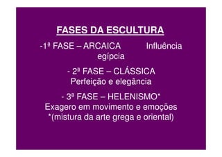 FASES DA ESCULTURA
-1ª FASE – ARCAICA          Influência
             egípcia
       - 2ª FASE – CLÁSSICA
        Perfeição e elegância
     - 3ª FASE – HELENISMO*
 Exagero em movimento e emoções
  *(mistura da arte grega e oriental)
 