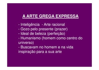 A ARTE GREGA EXPRESSA
- Inteligência - Arte racional
- Gozo pelo presente (prazer)
- Ideal de beleza (perfeição)
- Humanismo (homem como centro do
universo)
- Buscavam no homem e na vida
inspiração para a sua arte
 