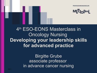 4 th  ESO-EONS Masterclas​s in Oncology Nursing  Developing your leadership skills for advanced practice Birgitte Grube associate professor  in advance cancer nursing Side  