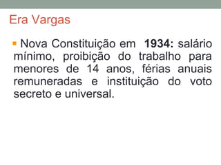 Era Vargas
Nova Constituição em 1934: salário
mínimo, proibição do trabalho para
menores de 14 anos, férias anuais
remuneradas e instituição do voto
secreto e universal.
 